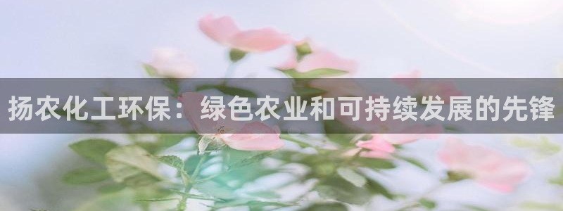 亿万先生手机版入口在哪看：扬农化工环保：绿色农业和可持续发展的先锋